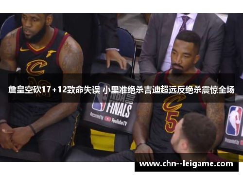 詹皇空砍17+12致命失误 小里准绝杀吉迪超远反绝杀震惊全场 詹皇空砍17+12致命失误 小里准绝杀吉迪超远反绝杀震惊全场